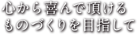 心からよ喜んでいただけるものづくりを目指して